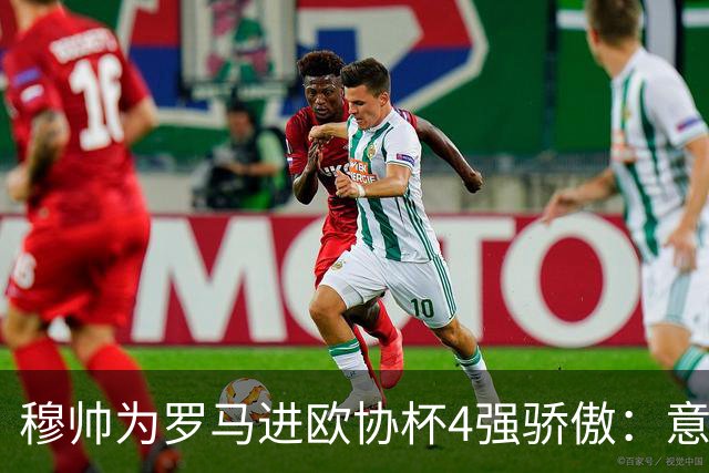 穆帅为罗马进欧协杯4强骄傲：意甲只我们还在踢欧战
